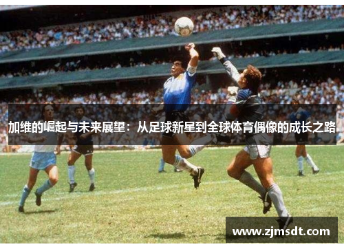 加维的崛起与未来展望：从足球新星到全球体育偶像的成长之路