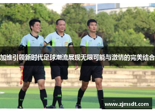 加维引领新时代足球潮流展现无限可能与激情的完美结合