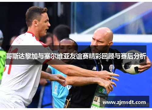 哥斯达黎加与塞尔维亚友谊赛精彩回顾与赛后分析