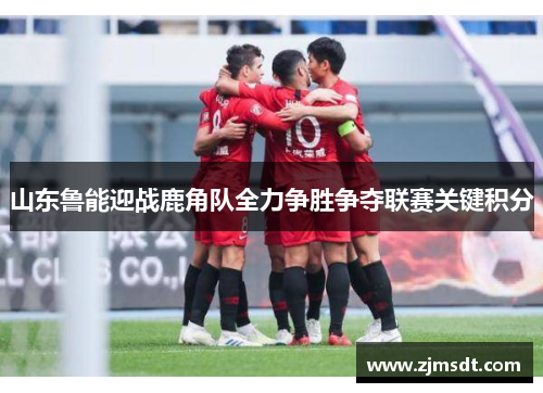 山东鲁能迎战鹿角队全力争胜争夺联赛关键积分