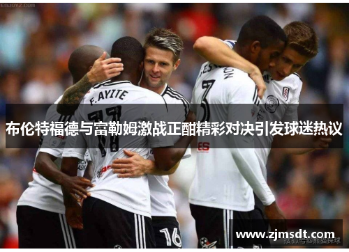 布伦特福德与富勒姆激战正酣精彩对决引发球迷热议