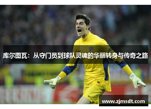 库尔图瓦：从守门员到球队灵魂的华丽转身与传奇之路