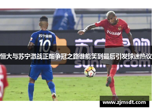 恒大与苏宁激战正酣争冠之路谁能笑到最后引发球迷热议