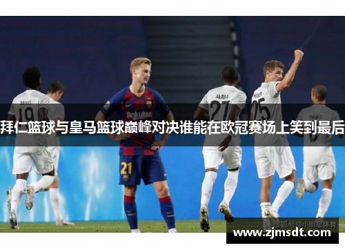 拜仁篮球与皇马篮球巅峰对决谁能在欧冠赛场上笑到最后